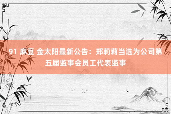 91 麻豆 金太阳最新公告：郑莉莉当选为公司第五届监事会员工代表监事