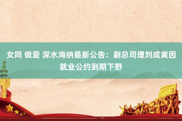 女同 做爱 深水海纳最新公告:副总司理刘成寅因就业公约到期下野