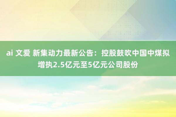 ai 文爱 新集动力最新公告：控股鼓吹中国中煤拟增执2.5亿元至5亿元公司股份