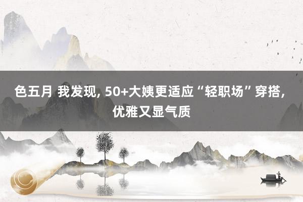 色五月 我发现， 50+大姨更适应“轻职场”穿搭， 优雅又显气质