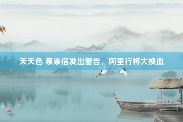 天天色 蔡崇信发出警告，阿里行将大换血