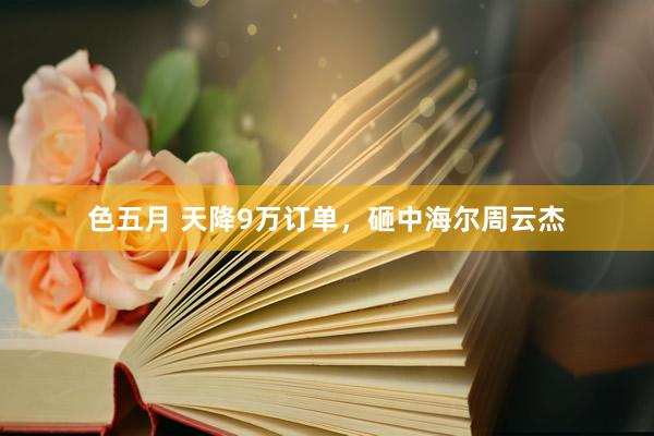 色五月 天降9万订单，砸中海尔周云杰