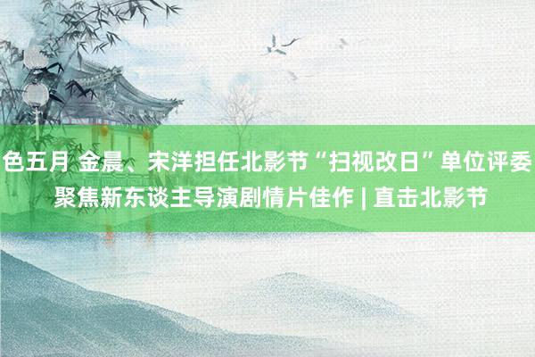 色五月 金晨、宋洋担任北影节“扫视改日”单位评委 聚焦新东谈主导演剧情片佳作 | 直击北影节