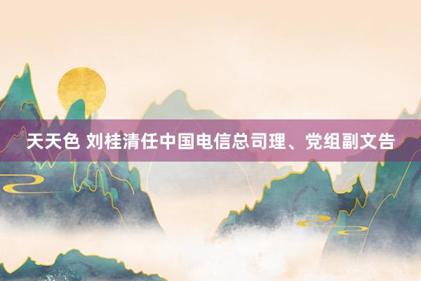 天天色 刘桂清任中国电信总司理、党组副文告