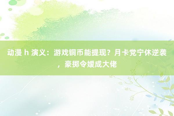 动漫 h 演义：游戏铜币能提现？月卡党宁休逆袭，豪掷令嫒成大佬