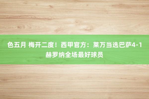 色五月 梅开二度！西甲官方：莱万当选巴萨4-1赫罗纳全场最好球员