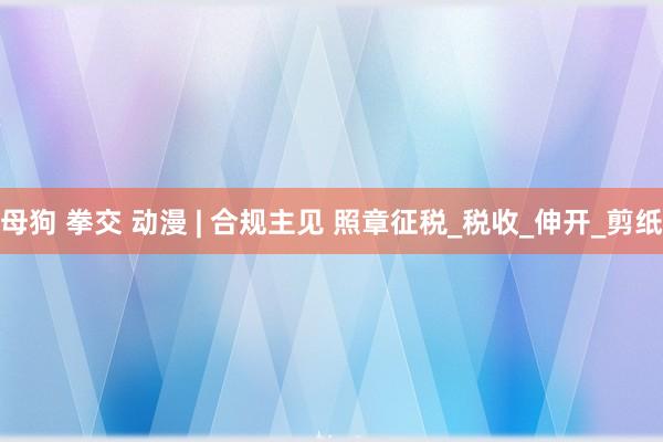 母狗 拳交 动漫 | 合规主见 照章征税_税收_伸开_剪纸