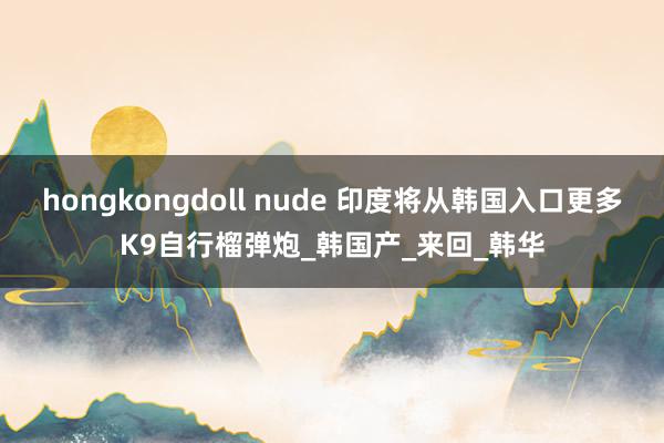 hongkongdoll nude 印度将从韩国入口更多K9自行榴弹炮_韩国产_来回_韩华