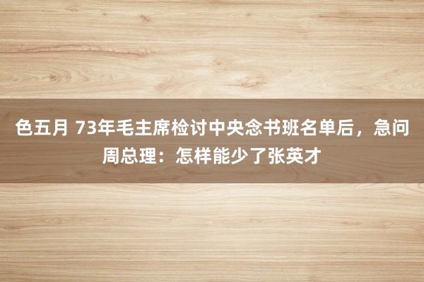 色五月 73年毛主席检讨中央念书班名单后，急问周总理：怎样能少了张英才
