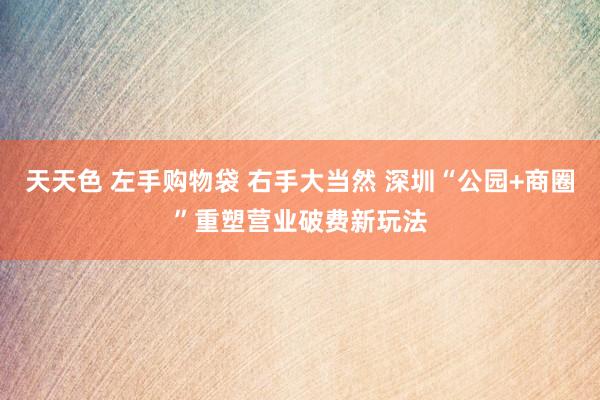 天天色 左手购物袋 右手大当然 深圳“公园+商圈”重塑营业破费新玩法