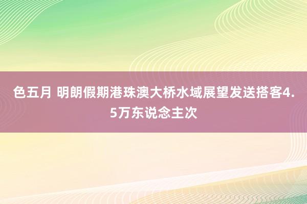 色五月 明朗假期港珠澳大桥水域展望发送搭客4.5万东说念主次