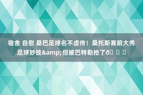 宿舍 自慰 桑巴足球名不虚传！桑托斯赛前大秀足球妙技&但被巴特勒抢了😂