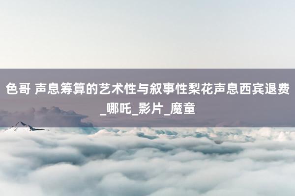 色哥 声息筹算的艺术性与叙事性梨花声息西宾退费_哪吒_影片_魔童