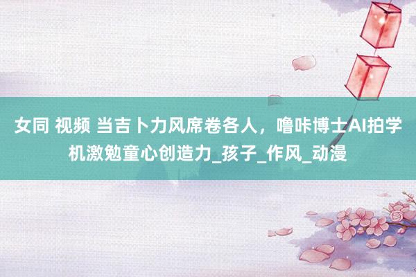 女同 视频 当吉卜力风席卷各人，噜咔博士AI拍学机激勉童心创造力_孩子_作风_动漫