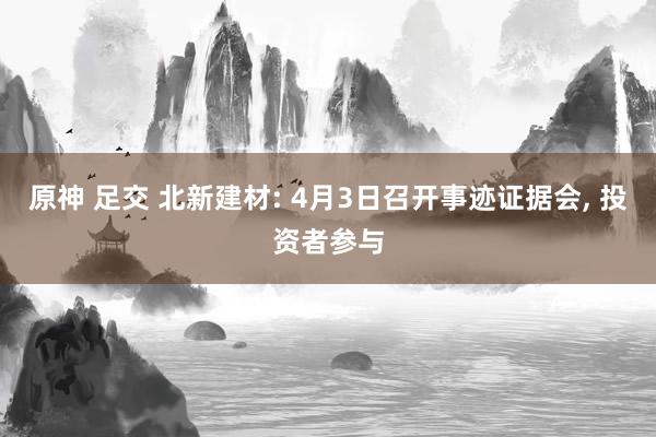 原神 足交 北新建材: 4月3日召开事迹证据会， 投资者参与