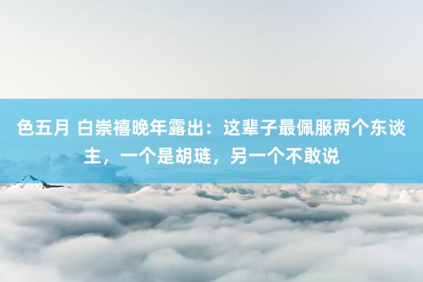 色五月 白崇禧晚年露出：这辈子最佩服两个东谈主，一个是胡琏，另一个不敢说