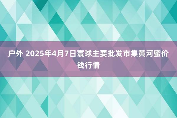 户外 2025年4月7日寰球主要批发市集黄河蜜价钱行情
