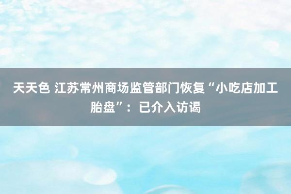 天天色 江苏常州商场监管部门恢复“小吃店加工胎盘”：已介入访谒