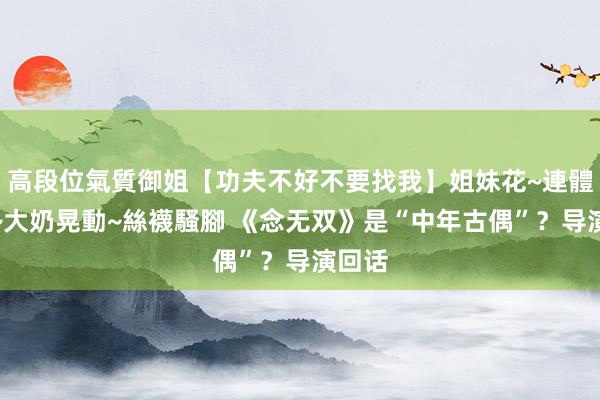 高段位氣質御姐【功夫不好不要找我】姐妹花~連體絲襪~大奶晃動~絲襪騷腳 《念无双》是“中年古偶”？导演回话