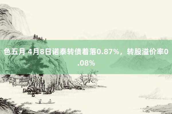 色五月 4月8日诺泰转债着落0.87%，转股溢价率0.08%
