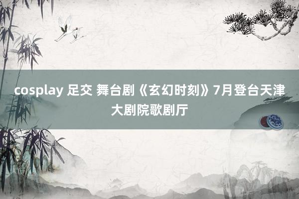 cosplay 足交 舞台剧《玄幻时刻》7月登台天津大剧院歌剧厅