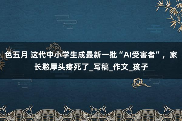 色五月 这代中小学生成最新一批“AI受害者”，家长憨厚头疼死了_写稿_作文_孩子