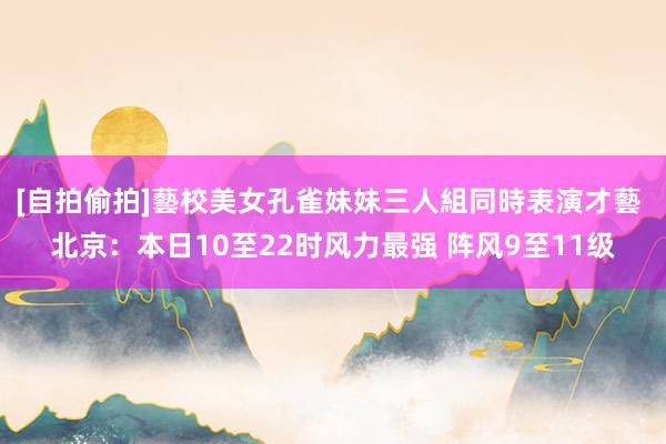 [自拍偷拍]藝校美女孔雀妹妹三人組同時表演才藝 北京：本日10至22时风力最强 阵风9至11级