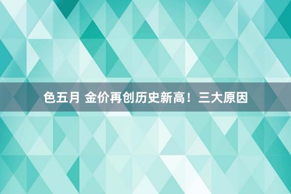 色五月 金价再创历史新高！三大原因