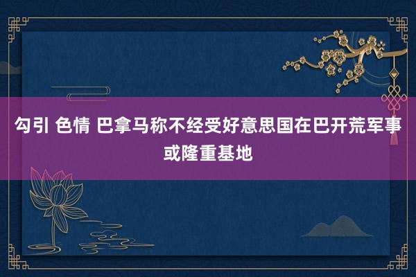 勾引 色情 巴拿马称不经受好意思国在巴开荒军事或隆重基地