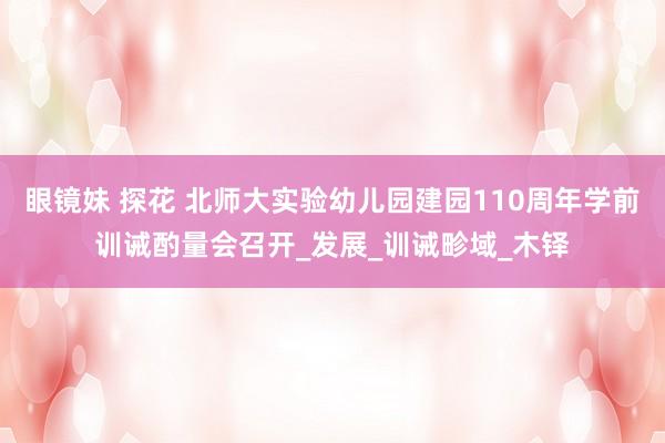 眼镜妹 探花 北师大实验幼儿园建园110周年学前训诫酌量会召开_发展_训诫畛域_木铎
