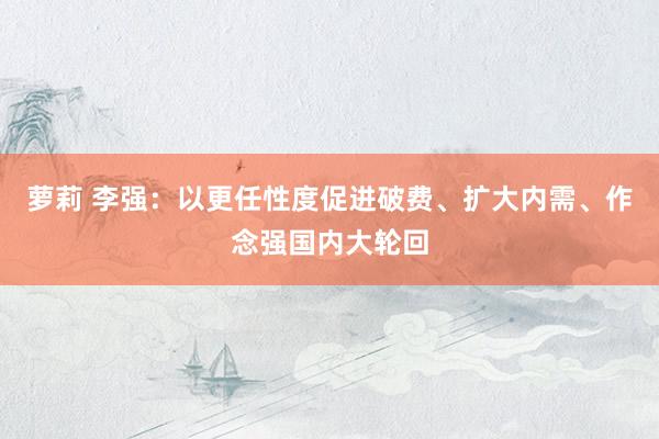 萝莉 李强：以更任性度促进破费、扩大内需、作念强国内大轮回