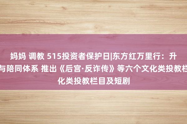 妈妈 调教 515投资者保护日|东方红万里行：升级了做事与陪同体系 推出《后宫·反诈传》等六个文化类投教栏目及短剧