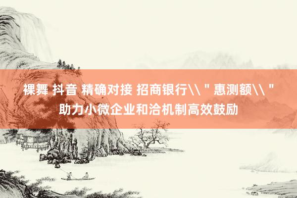 裸舞 抖音 精确对接 招商银行\＂惠测额\＂助力小微企业和洽机制高效鼓励