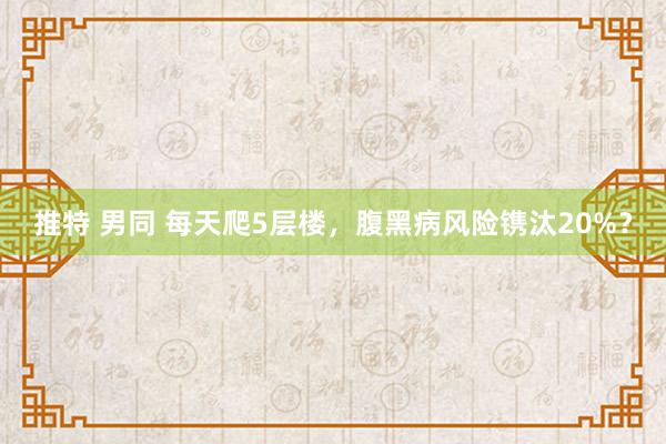 推特 男同 每天爬5层楼，腹黑病风险镌汰20%？