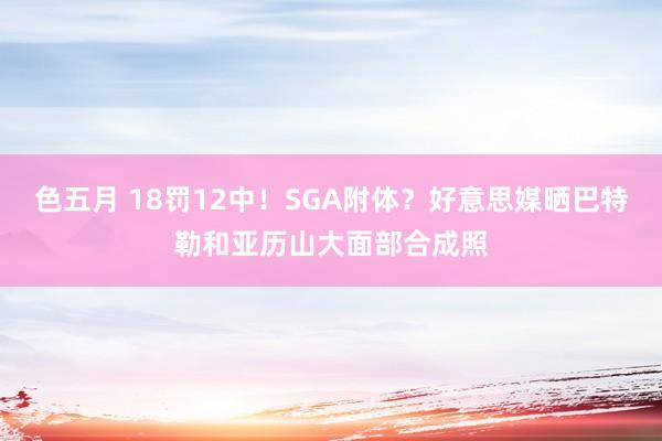色五月 18罚12中！SGA附体？好意思媒晒巴特勒和亚历山大面部合成照