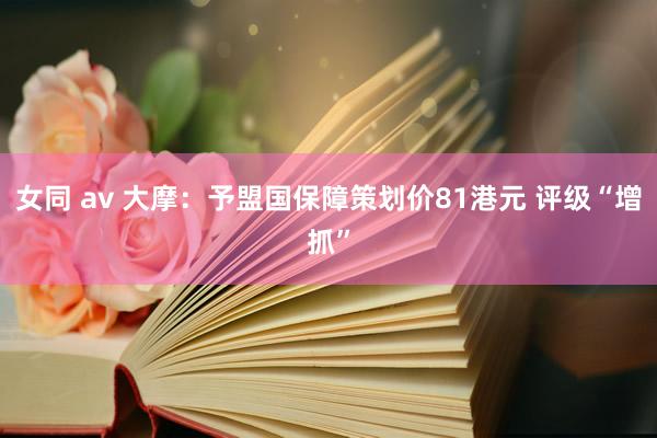 女同 av 大摩：予盟国保障策划价81港元 评级“增抓”