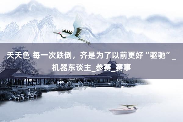 天天色 每一次跌倒，齐是为了以前更好“驱驰”_机器东谈主_参赛_赛事