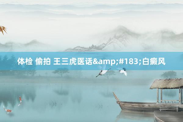 体检 偷拍 王三虎医话&#183;白癜风