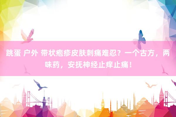 跳蛋 户外 带状疱疹皮肤刺痛难忍？一个古方，两味药，安抚神经止痒止痛！