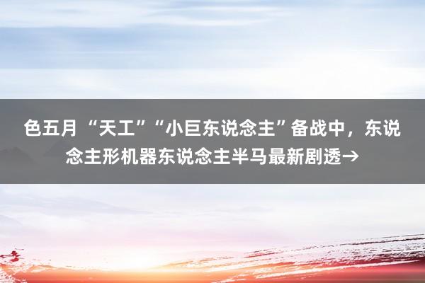色五月 “天工”“小巨东说念主”备战中，东说念主形机器东说念主半马最新剧透→