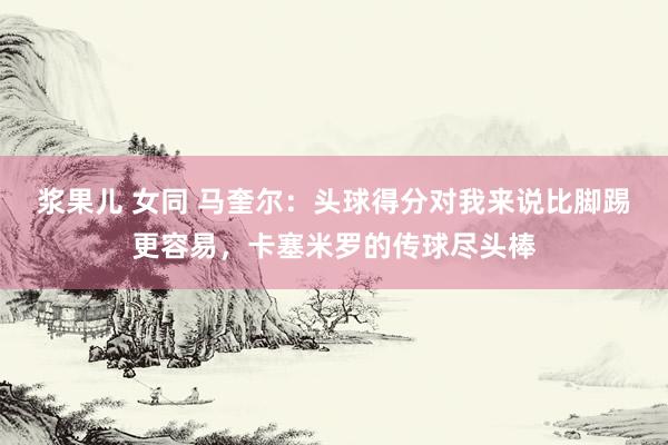 浆果儿 女同 马奎尔：头球得分对我来说比脚踢更容易，卡塞米罗的传球尽头棒