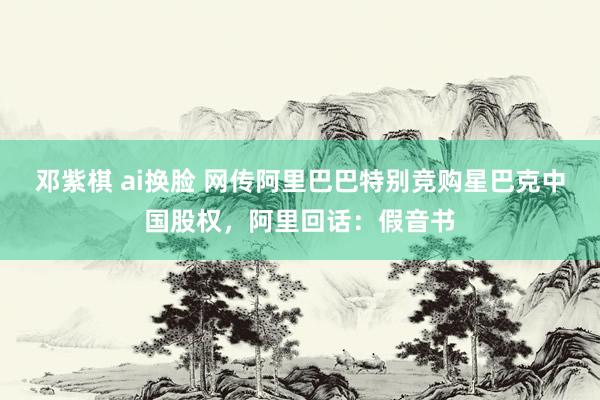 邓紫棋 ai换脸 网传阿里巴巴特别竞购星巴克中国股权，阿里回话：假音书