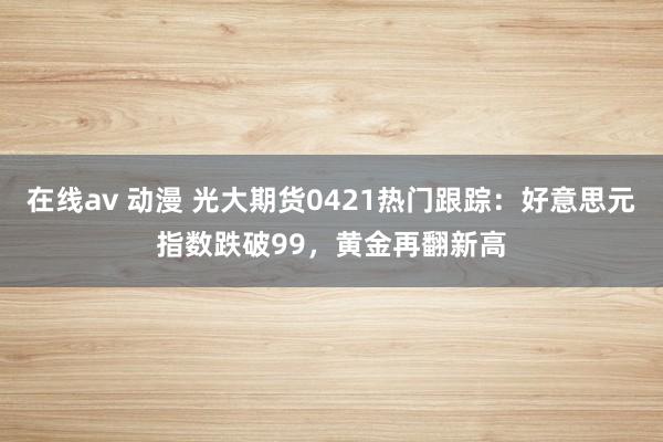 在线av 动漫 光大期货0421热门跟踪：好意思元指数跌破99，黄金再翻新高