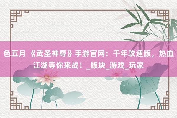 色五月 《武圣神尊》手游官网：千年攻速版，热血江湖等你来战！_版块_游戏_玩家