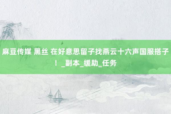 麻豆传媒 黑丝 在好意思留子找燕云十六声国服搭子！_副本_缓助_任务