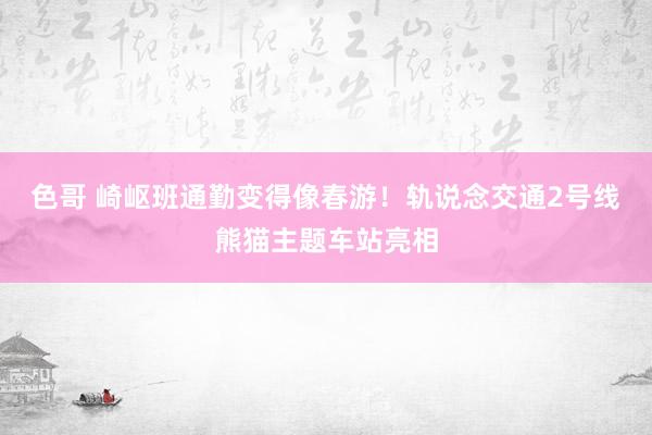 色哥 崎岖班通勤变得像春游！轨说念交通2号线熊猫主题车站亮相