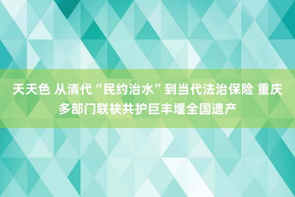 天天色 从清代“民约治水”到当代法治保险 重庆多部门联袂共护巨丰堰全国遗产