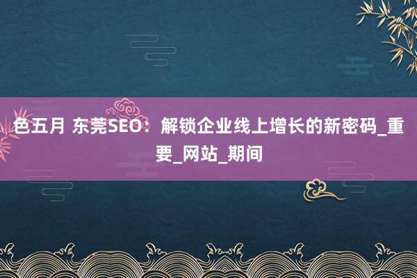 色五月 东莞SEO：解锁企业线上增长的新密码_重要_网站_期间