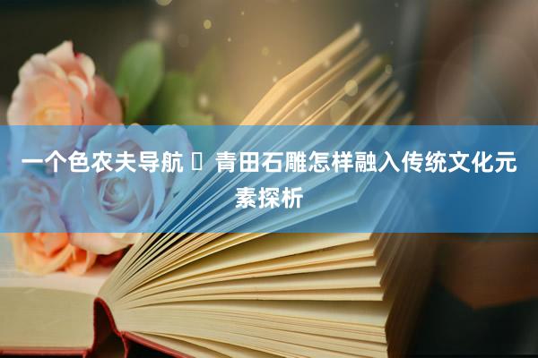 一个色农夫导航 ​青田石雕怎样融入传统文化元素探析