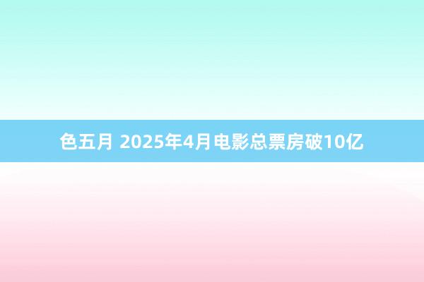色五月 2025年4月电影总票房破10亿